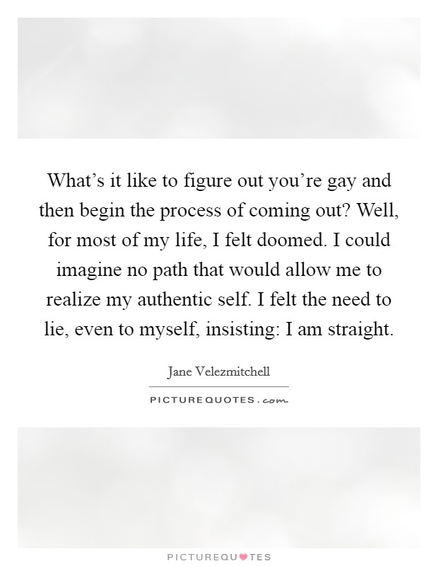 What's it like to figure out you're gay and then begin the process of coming out? Well, for most of my life, I felt doomed. I could imagine no path that would allow me to realize my authentic self. I felt the need to lie, even to myself, insisting: I am straight Picture Quote #1