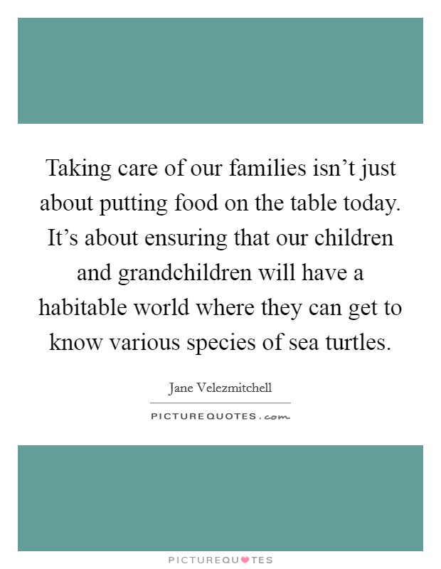 Taking care of our families isn't just about putting food on the table today. It's about ensuring that our children and grandchildren will have a habitable world where they can get to know various species of sea turtles Picture Quote #1