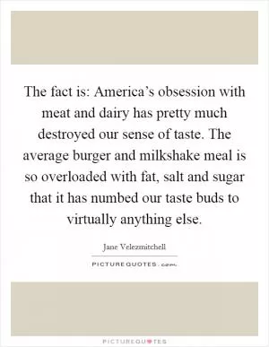 The fact is: America’s obsession with meat and dairy has pretty much destroyed our sense of taste. The average burger and milkshake meal is so overloaded with fat, salt and sugar that it has numbed our taste buds to virtually anything else Picture Quote #1