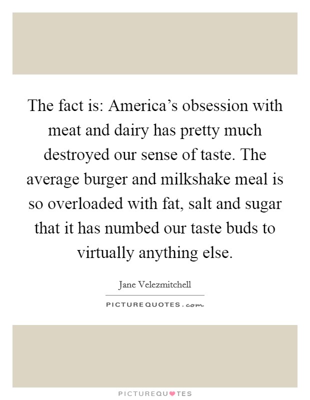 The fact is: America's obsession with meat and dairy has pretty much destroyed our sense of taste. The average burger and milkshake meal is so overloaded with fat, salt and sugar that it has numbed our taste buds to virtually anything else Picture Quote #1