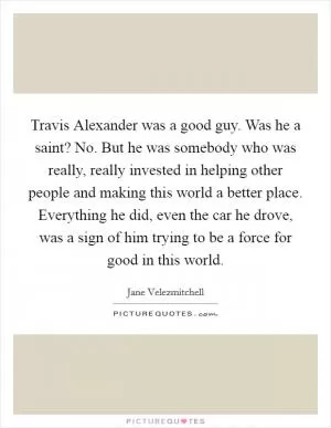 Travis Alexander was a good guy. Was he a saint? No. But he was somebody who was really, really invested in helping other people and making this world a better place. Everything he did, even the car he drove, was a sign of him trying to be a force for good in this world Picture Quote #1