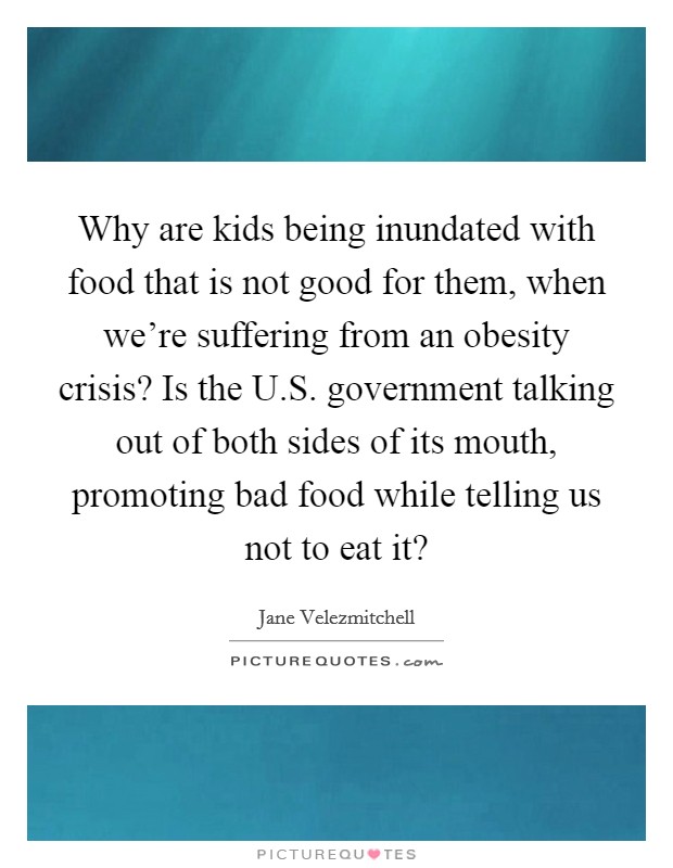 Why are kids being inundated with food that is not good for them, when we're suffering from an obesity crisis? Is the U.S. government talking out of both sides of its mouth, promoting bad food while telling us not to eat it? Picture Quote #1