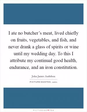 I ate no butcher’s meat, lived chiefly on fruits, vegetables, and fish, and never drank a glass of spirits or wine until my wedding day. To this I attribute my continual good health, endurance, and an iron constitution Picture Quote #1