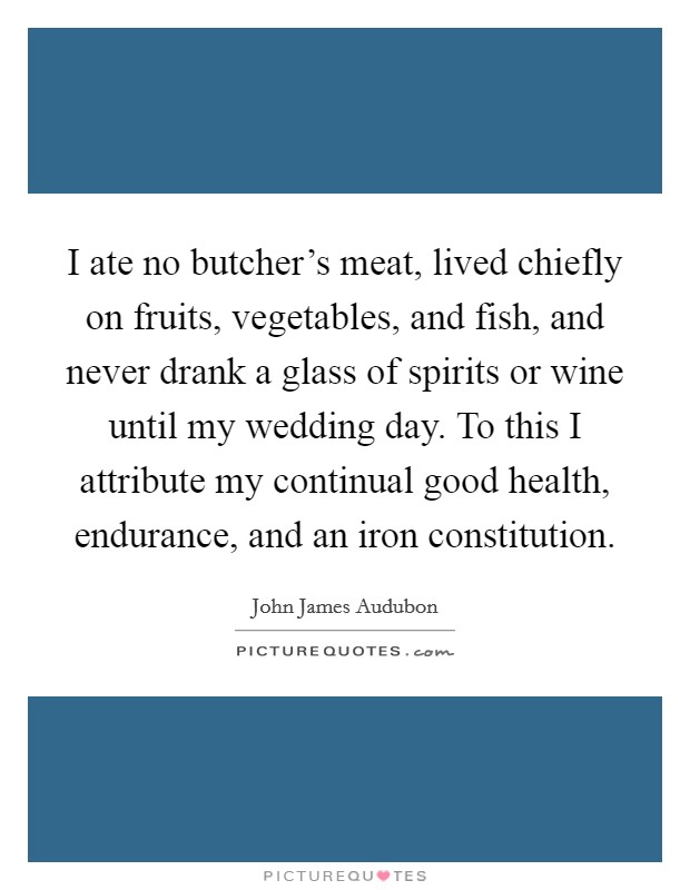 I ate no butcher's meat, lived chiefly on fruits, vegetables, and fish, and never drank a glass of spirits or wine until my wedding day. To this I attribute my continual good health, endurance, and an iron constitution Picture Quote #1