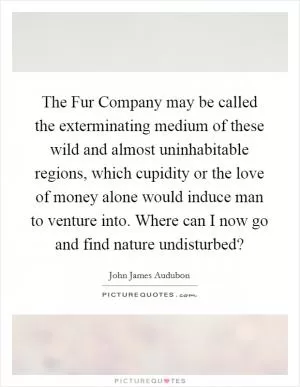 The Fur Company may be called the exterminating medium of these wild and almost uninhabitable regions, which cupidity or the love of money alone would induce man to venture into. Where can I now go and find nature undisturbed? Picture Quote #1