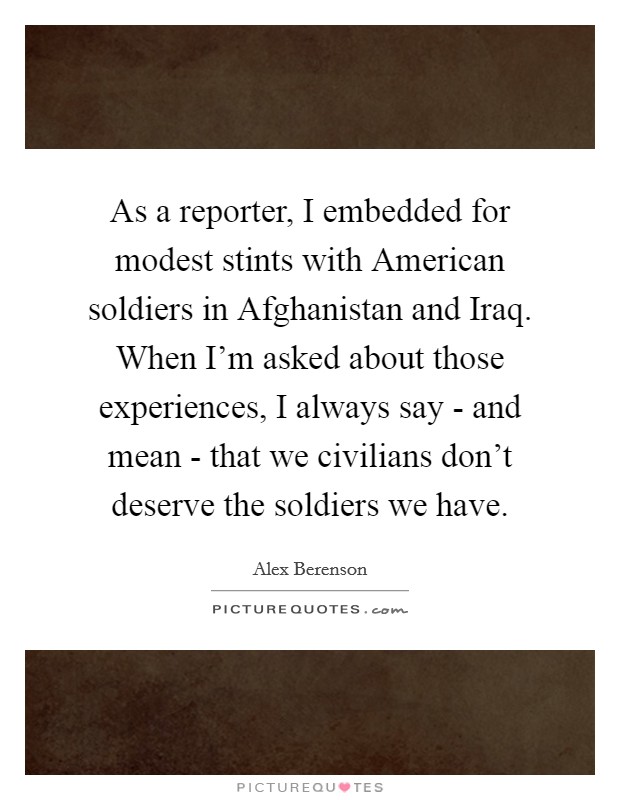 As a reporter, I embedded for modest stints with American soldiers in Afghanistan and Iraq. When I'm asked about those experiences, I always say - and mean - that we civilians don't deserve the soldiers we have Picture Quote #1