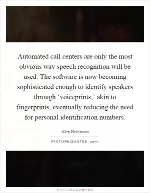 Automated call centers are only the most obvious way speech recognition will be used. The software is now becoming sophisticated enough to identify speakers through ‘voiceprints,’ akin to fingerprints, eventually reducing the need for personal identification numbers Picture Quote #1