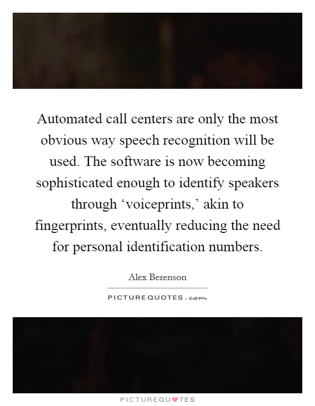 Automated call centers are only the most obvious way speech recognition will be used. The software is now becoming sophisticated enough to identify speakers through ‘voiceprints,' akin to fingerprints, eventually reducing the need for personal identification numbers Picture Quote #1