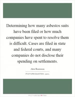 Determining how many asbestos suits have been filed or how much companies have spent to resolve them is difficult. Cases are filed in state and federal courts, and many companies do not disclose their spending on settlements Picture Quote #1
