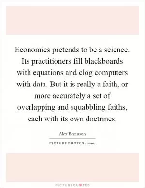 Economics pretends to be a science. Its practitioners fill blackboards with equations and clog computers with data. But it is really a faith, or more accurately a set of overlapping and squabbling faiths, each with its own doctrines Picture Quote #1