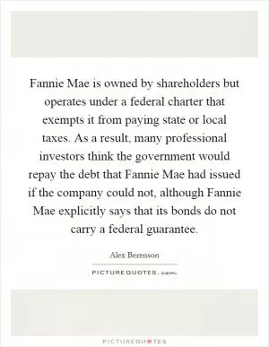 Fannie Mae is owned by shareholders but operates under a federal charter that exempts it from paying state or local taxes. As a result, many professional investors think the government would repay the debt that Fannie Mae had issued if the company could not, although Fannie Mae explicitly says that its bonds do not carry a federal guarantee Picture Quote #1