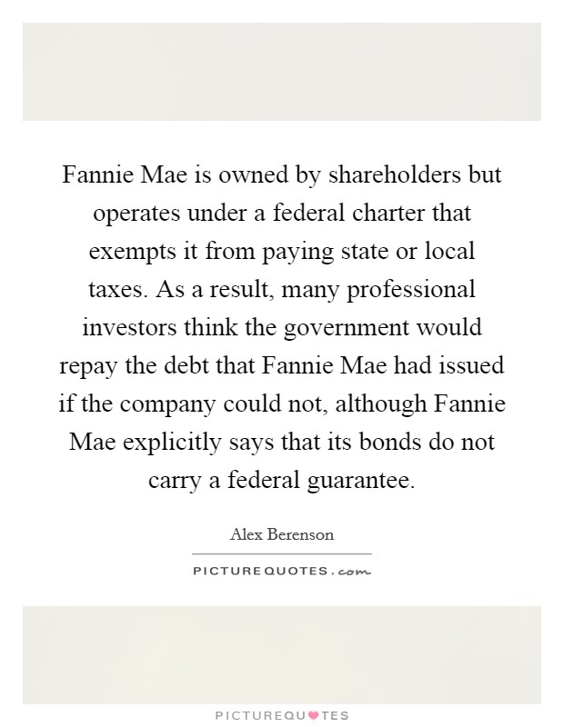 Fannie Mae is owned by shareholders but operates under a federal charter that exempts it from paying state or local taxes. As a result, many professional investors think the government would repay the debt that Fannie Mae had issued if the company could not, although Fannie Mae explicitly says that its bonds do not carry a federal guarantee Picture Quote #1