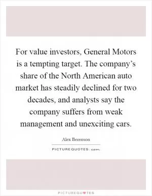 For value investors, General Motors is a tempting target. The company’s share of the North American auto market has steadily declined for two decades, and analysts say the company suffers from weak management and unexciting cars Picture Quote #1