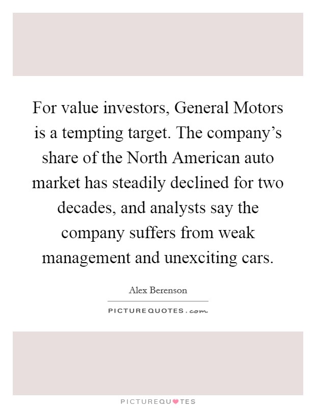 For value investors, General Motors is a tempting target. The company's share of the North American auto market has steadily declined for two decades, and analysts say the company suffers from weak management and unexciting cars Picture Quote #1