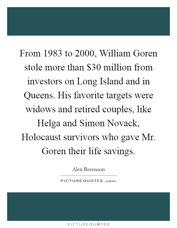 From 1983 to 2000, William Goren stole more than $30 million from investors on Long Island and in Queens. His favorite targets were widows and retired couples, like Helga and Simon Novack, Holocaust survivors who gave Mr. Goren their life savings Picture Quote #1