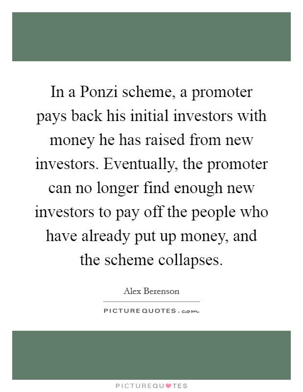 In a Ponzi scheme, a promoter pays back his initial investors with money he has raised from new investors. Eventually, the promoter can no longer find enough new investors to pay off the people who have already put up money, and the scheme collapses Picture Quote #1