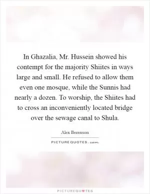 In Ghazalia, Mr. Hussein showed his contempt for the majority Shiites in ways large and small. He refused to allow them even one mosque, while the Sunnis had nearly a dozen. To worship, the Shiites had to cross an inconveniently located bridge over the sewage canal to Shula Picture Quote #1