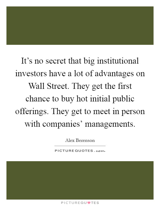 It's no secret that big institutional investors have a lot of advantages on Wall Street. They get the first chance to buy hot initial public offerings. They get to meet in person with companies' managements Picture Quote #1