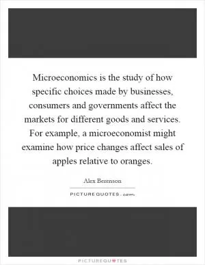 Microeconomics is the study of how specific choices made by businesses, consumers and governments affect the markets for different goods and services. For example, a microeconomist might examine how price changes affect sales of apples relative to oranges Picture Quote #1