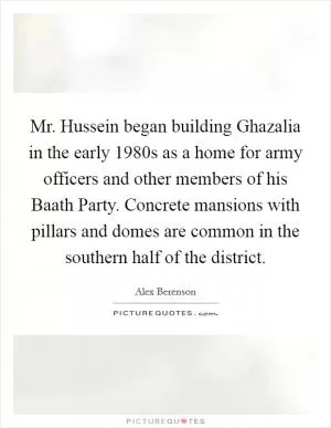 Mr. Hussein began building Ghazalia in the early 1980s as a home for army officers and other members of his Baath Party. Concrete mansions with pillars and domes are common in the southern half of the district Picture Quote #1