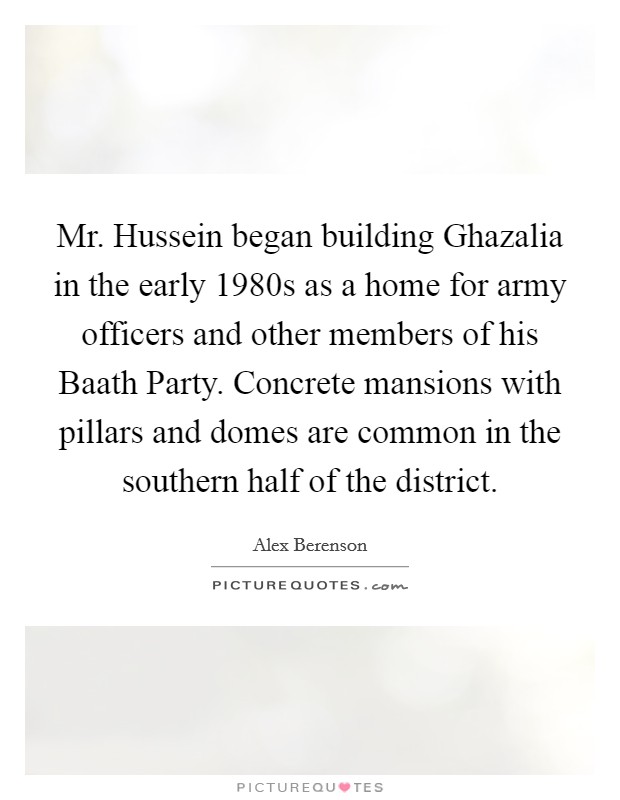 Mr. Hussein began building Ghazalia in the early 1980s as a home for army officers and other members of his Baath Party. Concrete mansions with pillars and domes are common in the southern half of the district Picture Quote #1