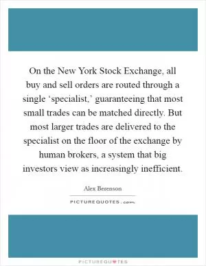 On the New York Stock Exchange, all buy and sell orders are routed through a single ‘specialist,’ guaranteeing that most small trades can be matched directly. But most larger trades are delivered to the specialist on the floor of the exchange by human brokers, a system that big investors view as increasingly inefficient Picture Quote #1
