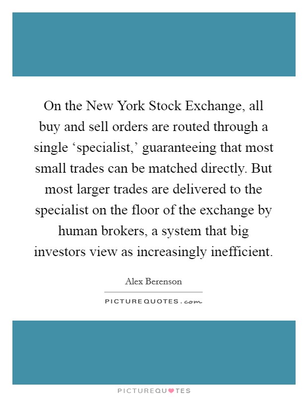 On the New York Stock Exchange, all buy and sell orders are routed through a single ‘specialist,' guaranteeing that most small trades can be matched directly. But most larger trades are delivered to the specialist on the floor of the exchange by human brokers, a system that big investors view as increasingly inefficient Picture Quote #1