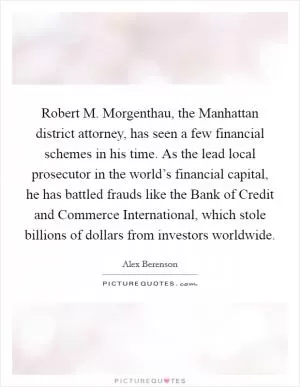Robert M. Morgenthau, the Manhattan district attorney, has seen a few financial schemes in his time. As the lead local prosecutor in the world’s financial capital, he has battled frauds like the Bank of Credit and Commerce International, which stole billions of dollars from investors worldwide Picture Quote #1