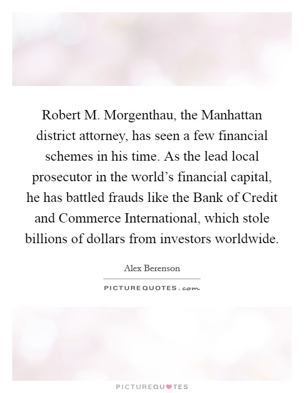 Robert M. Morgenthau, the Manhattan district attorney, has seen a few financial schemes in his time. As the lead local prosecutor in the world's financial capital, he has battled frauds like the Bank of Credit and Commerce International, which stole billions of dollars from investors worldwide Picture Quote #1
