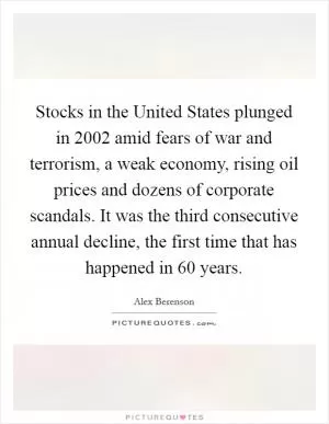 Stocks in the United States plunged in 2002 amid fears of war and terrorism, a weak economy, rising oil prices and dozens of corporate scandals. It was the third consecutive annual decline, the first time that has happened in 60 years Picture Quote #1