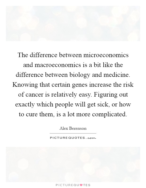 The difference between microeconomics and macroeconomics is a bit like the difference between biology and medicine. Knowing that certain genes increase the risk of cancer is relatively easy. Figuring out exactly which people will get sick, or how to cure them, is a lot more complicated Picture Quote #1