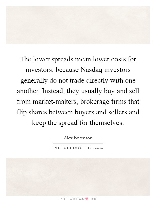 The lower spreads mean lower costs for investors, because Nasdaq investors generally do not trade directly with one another. Instead, they usually buy and sell from market-makers, brokerage firms that flip shares between buyers and sellers and keep the spread for themselves Picture Quote #1
