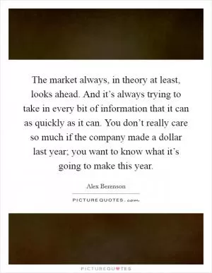 The market always, in theory at least, looks ahead. And it’s always trying to take in every bit of information that it can as quickly as it can. You don’t really care so much if the company made a dollar last year; you want to know what it’s going to make this year Picture Quote #1
