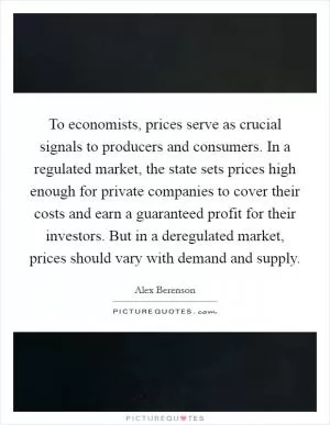 To economists, prices serve as crucial signals to producers and consumers. In a regulated market, the state sets prices high enough for private companies to cover their costs and earn a guaranteed profit for their investors. But in a deregulated market, prices should vary with demand and supply Picture Quote #1