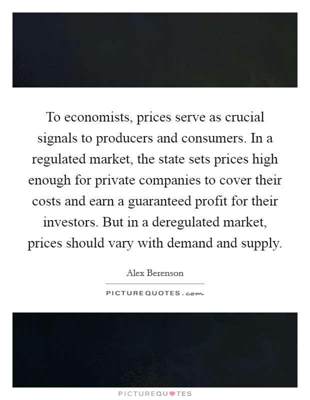 To economists, prices serve as crucial signals to producers and consumers. In a regulated market, the state sets prices high enough for private companies to cover their costs and earn a guaranteed profit for their investors. But in a deregulated market, prices should vary with demand and supply Picture Quote #1