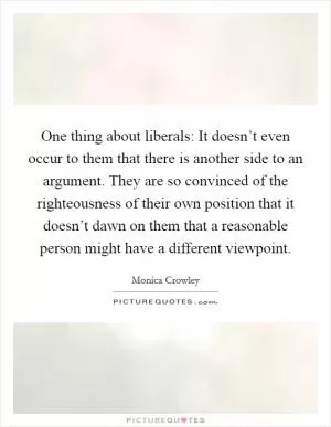 One thing about liberals: It doesn’t even occur to them that there is another side to an argument. They are so convinced of the righteousness of their own position that it doesn’t dawn on them that a reasonable person might have a different viewpoint Picture Quote #1