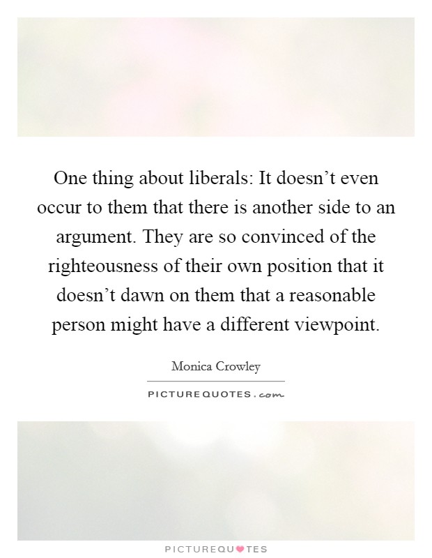 One thing about liberals: It doesn't even occur to them that there is another side to an argument. They are so convinced of the righteousness of their own position that it doesn't dawn on them that a reasonable person might have a different viewpoint Picture Quote #1