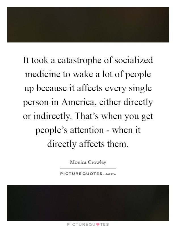 It took a catastrophe of socialized medicine to wake a lot of people up because it affects every single person in America, either directly or indirectly. That's when you get people's attention - when it directly affects them Picture Quote #1