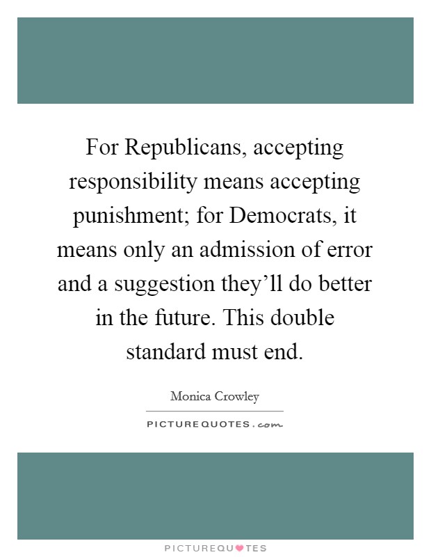 For Republicans, accepting responsibility means accepting punishment; for Democrats, it means only an admission of error and a suggestion they'll do better in the future. This double standard must end Picture Quote #1