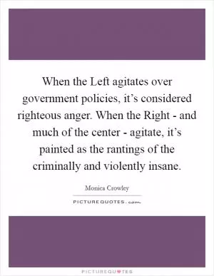 When the Left agitates over government policies, it’s considered righteous anger. When the Right - and much of the center - agitate, it’s painted as the rantings of the criminally and violently insane Picture Quote #1