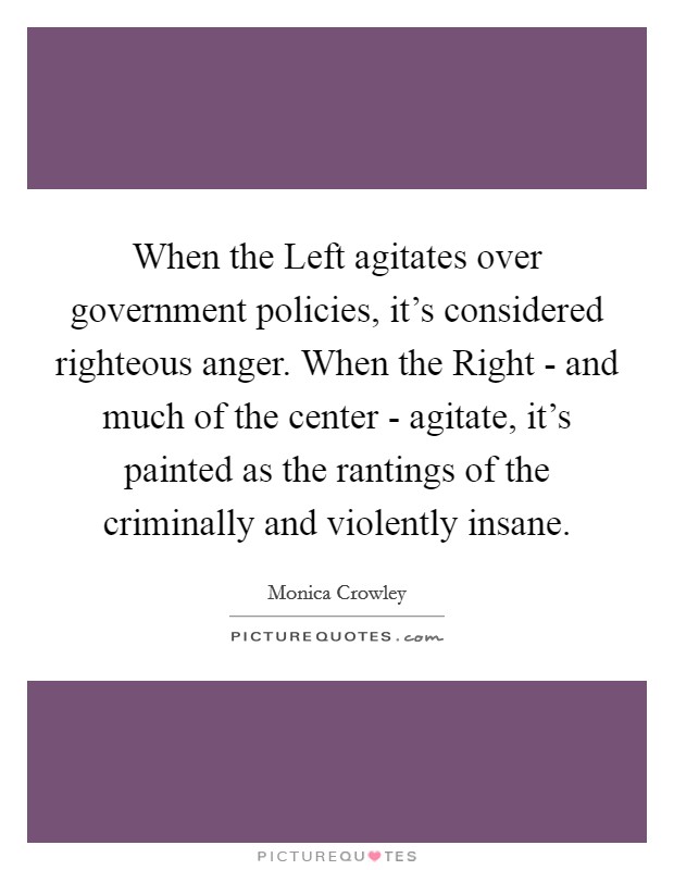 When the Left agitates over government policies, it's considered righteous anger. When the Right - and much of the center - agitate, it's painted as the rantings of the criminally and violently insane Picture Quote #1