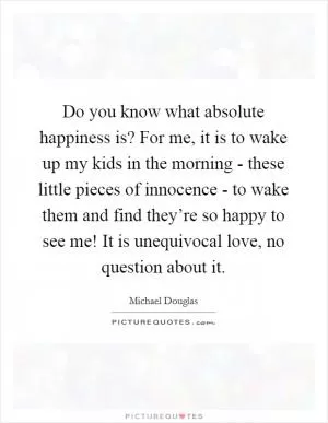 Do you know what absolute happiness is? For me, it is to wake up my kids in the morning - these little pieces of innocence - to wake them and find they’re so happy to see me! It is unequivocal love, no question about it Picture Quote #1
