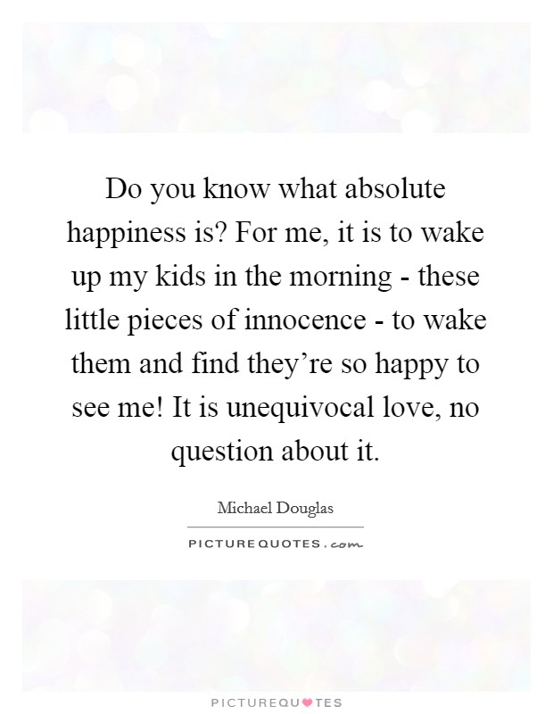 Do you know what absolute happiness is? For me, it is to wake up my kids in the morning - these little pieces of innocence - to wake them and find they're so happy to see me! It is unequivocal love, no question about it Picture Quote #1