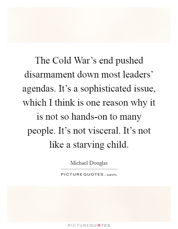 The Cold War's end pushed disarmament down most leaders' agendas. It's a sophisticated issue, which I think is one reason why it is not so hands-on to many people. It's not visceral. It's not like a starving child Picture Quote #1