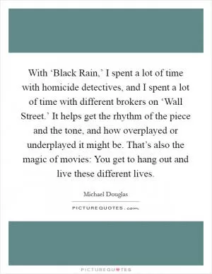 With ‘Black Rain,’ I spent a lot of time with homicide detectives, and I spent a lot of time with different brokers on ‘Wall Street.’ It helps get the rhythm of the piece and the tone, and how overplayed or underplayed it might be. That’s also the magic of movies: You get to hang out and live these different lives Picture Quote #1