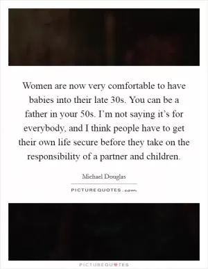 Women are now very comfortable to have babies into their late 30s. You can be a father in your 50s. I’m not saying it’s for everybody, and I think people have to get their own life secure before they take on the responsibility of a partner and children Picture Quote #1