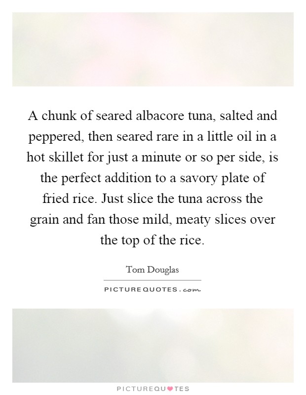 A chunk of seared albacore tuna, salted and peppered, then seared rare in a little oil in a hot skillet for just a minute or so per side, is the perfect addition to a savory plate of fried rice. Just slice the tuna across the grain and fan those mild, meaty slices over the top of the rice Picture Quote #1