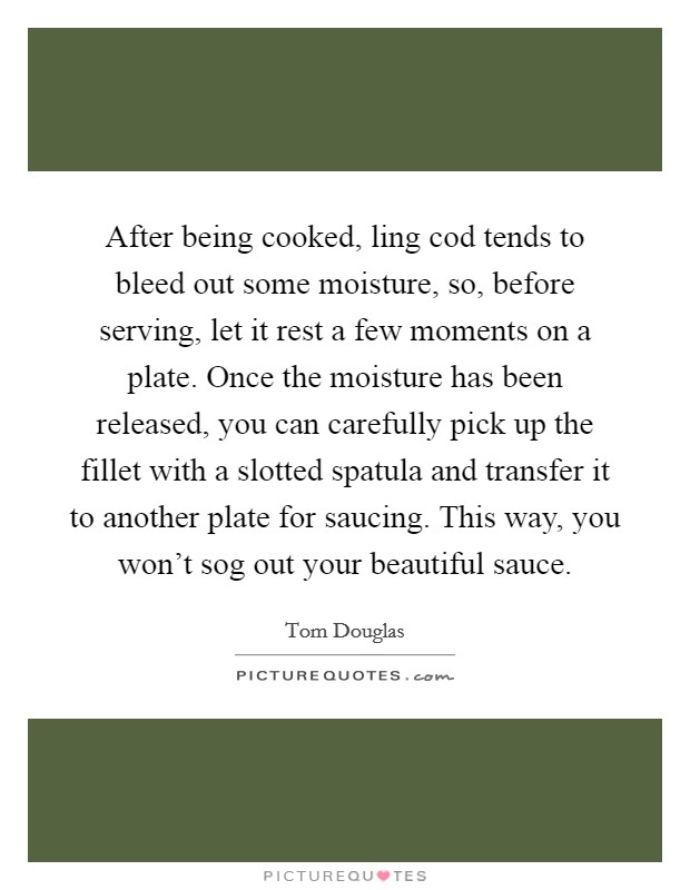 After being cooked, ling cod tends to bleed out some moisture, so, before serving, let it rest a few moments on a plate. Once the moisture has been released, you can carefully pick up the fillet with a slotted spatula and transfer it to another plate for saucing. This way, you won't sog out your beautiful sauce Picture Quote #1
