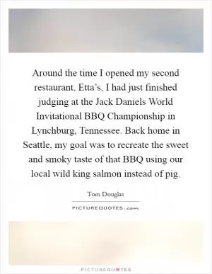 Around the time I opened my second restaurant, Etta’s, I had just finished judging at the Jack Daniels World Invitational BBQ Championship in Lynchburg, Tennessee. Back home in Seattle, my goal was to recreate the sweet and smoky taste of that BBQ using our local wild king salmon instead of pig Picture Quote #1