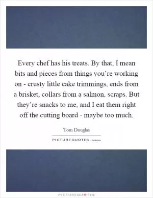 Every chef has his treats. By that, I mean bits and pieces from things you’re working on - crusty little cake trimmings, ends from a brisket, collars from a salmon, scraps. But they’re snacks to me, and I eat them right off the cutting board - maybe too much Picture Quote #1